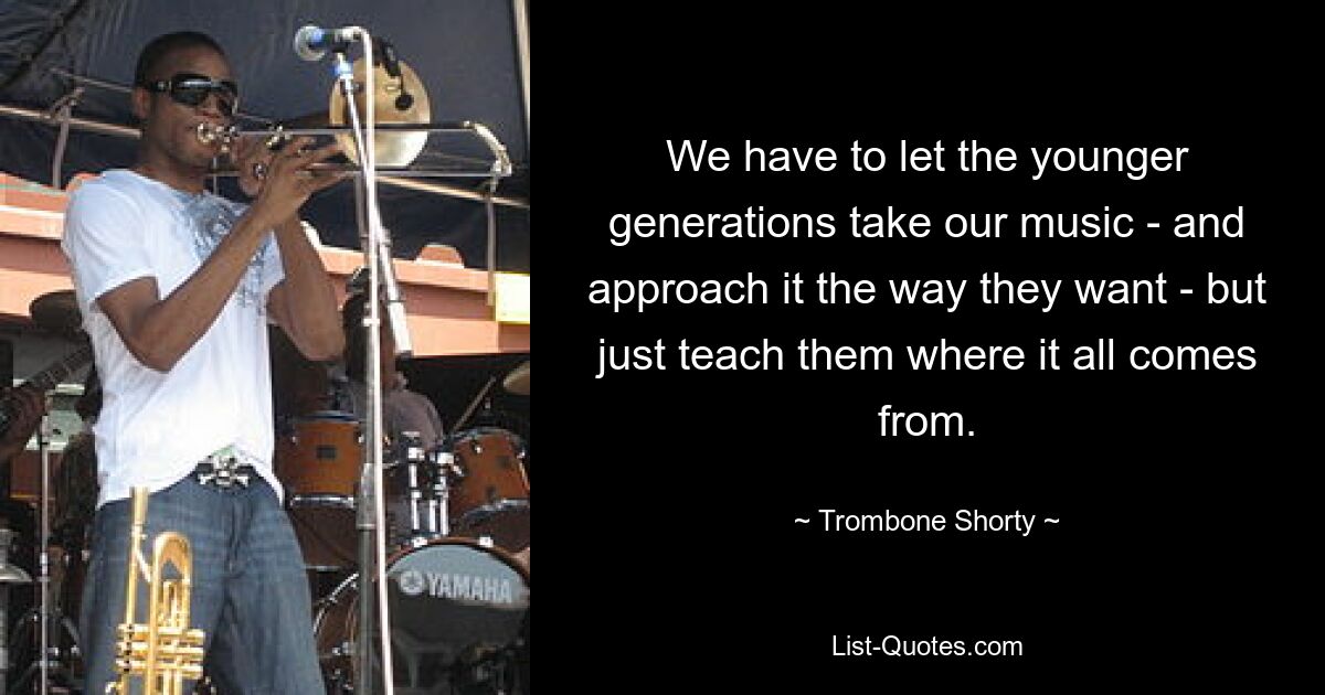 We have to let the younger generations take our music - and approach it the way they want - but just teach them where it all comes from. — © Trombone Shorty