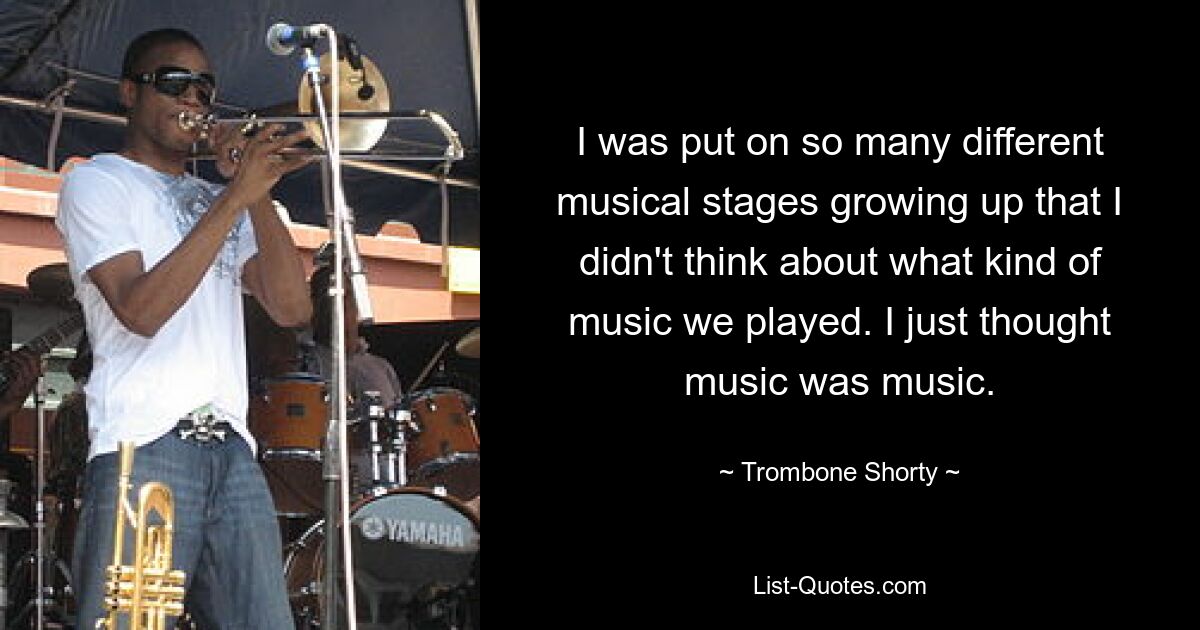 I was put on so many different musical stages growing up that I didn't think about what kind of music we played. I just thought music was music. — © Trombone Shorty