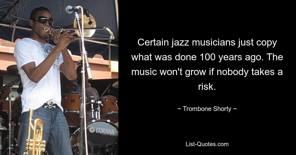 Certain jazz musicians just copy what was done 100 years ago. The music won't grow if nobody takes a risk. — © Trombone Shorty