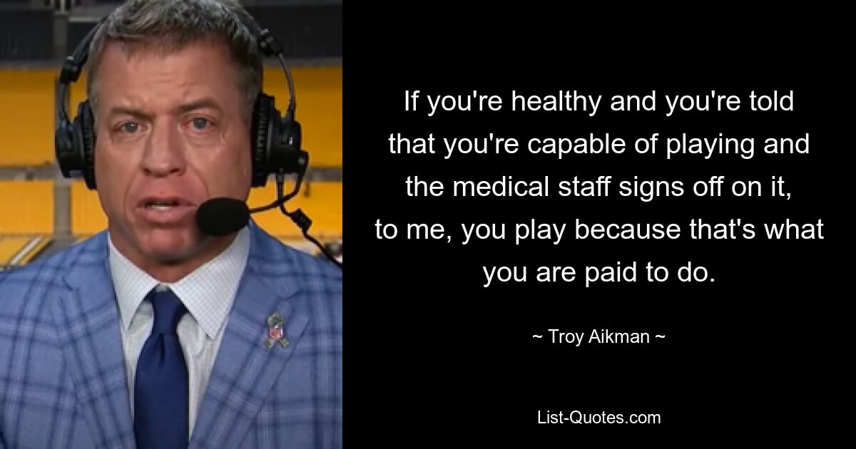 If you're healthy and you're told that you're capable of playing and the medical staff signs off on it, to me, you play because that's what you are paid to do. — © Troy Aikman