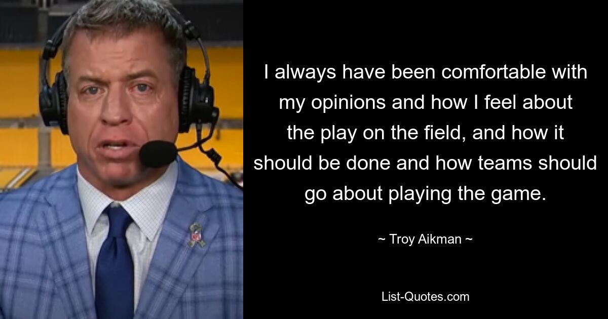 I always have been comfortable with my opinions and how I feel about the play on the field, and how it should be done and how teams should go about playing the game. — © Troy Aikman