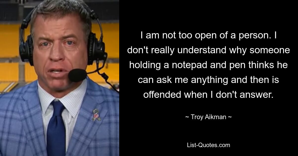 I am not too open of a person. I don't really understand why someone holding a notepad and pen thinks he can ask me anything and then is offended when I don't answer. — © Troy Aikman