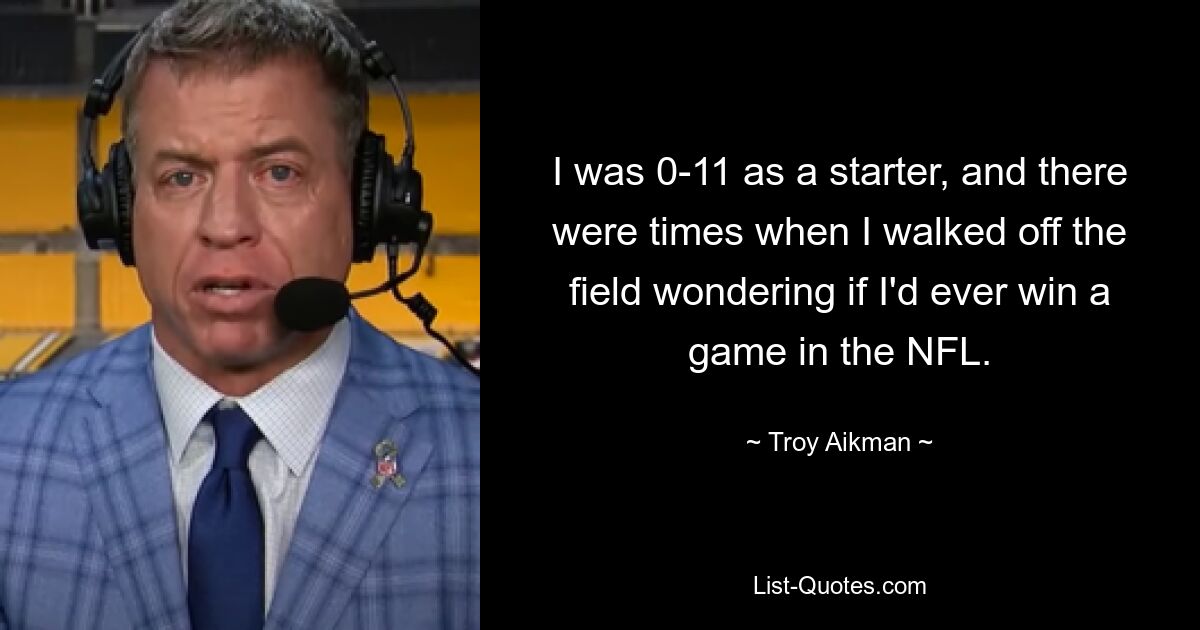 I was 0-11 as a starter, and there were times when I walked off the field wondering if I'd ever win a game in the NFL. — © Troy Aikman