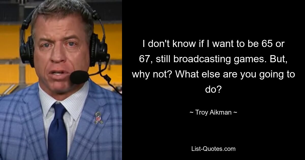 I don't know if I want to be 65 or 67, still broadcasting games. But, why not? What else are you going to do? — © Troy Aikman