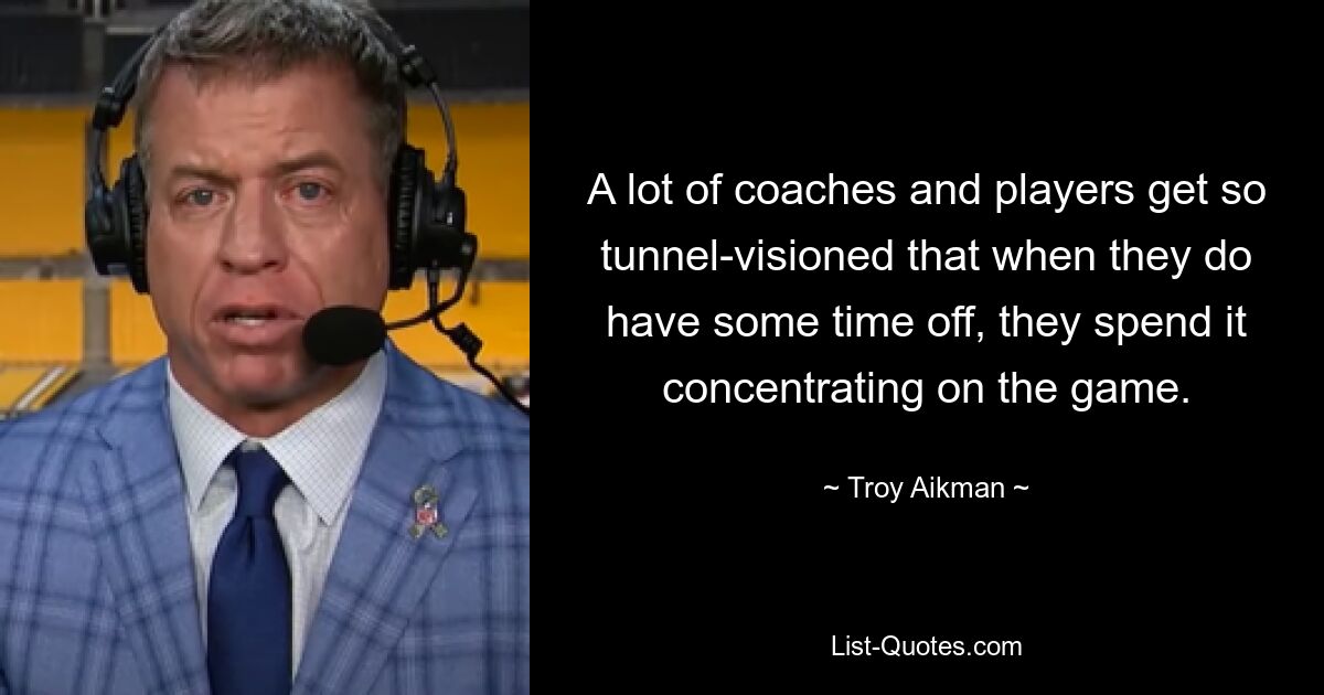 A lot of coaches and players get so tunnel-visioned that when they do have some time off, they spend it concentrating on the game. — © Troy Aikman