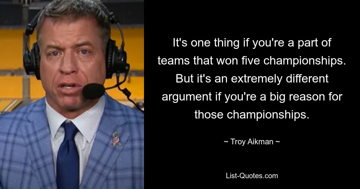 It's one thing if you're a part of teams that won five championships. But it's an extremely different argument if you're a big reason for those championships. — © Troy Aikman