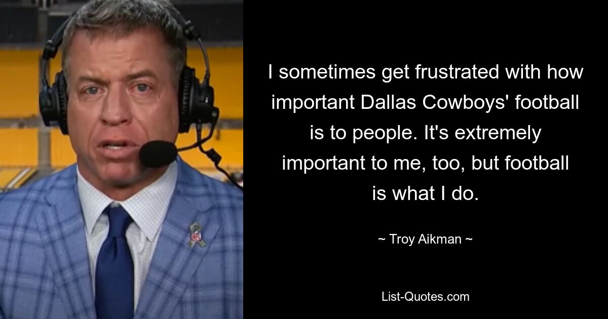 I sometimes get frustrated with how important Dallas Cowboys' football is to people. It's extremely important to me, too, but football is what I do. — © Troy Aikman