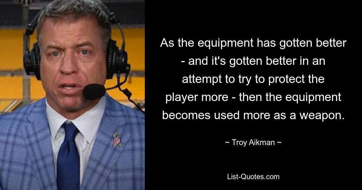 As the equipment has gotten better - and it's gotten better in an attempt to try to protect the player more - then the equipment becomes used more as a weapon. — © Troy Aikman