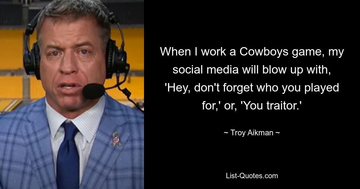 When I work a Cowboys game, my social media will blow up with, 'Hey, don't forget who you played for,' or, 'You traitor.' — © Troy Aikman