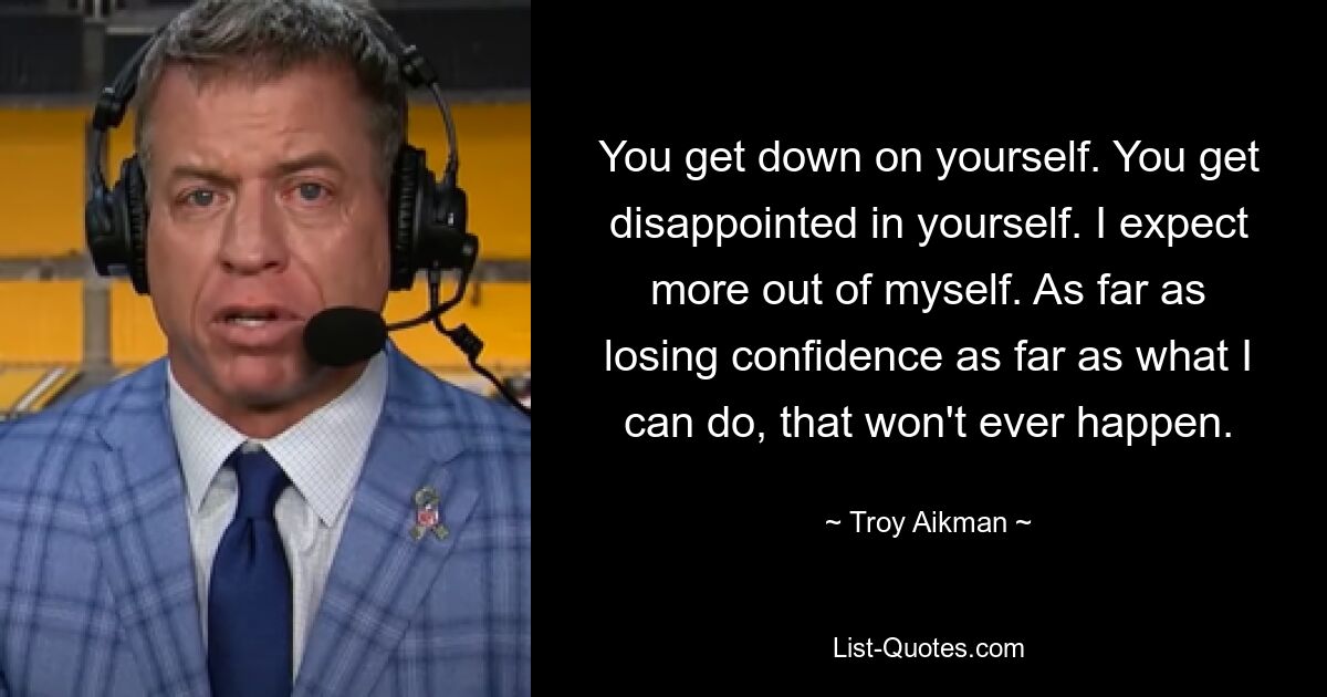 You get down on yourself. You get disappointed in yourself. I expect more out of myself. As far as losing confidence as far as what I can do, that won't ever happen. — © Troy Aikman