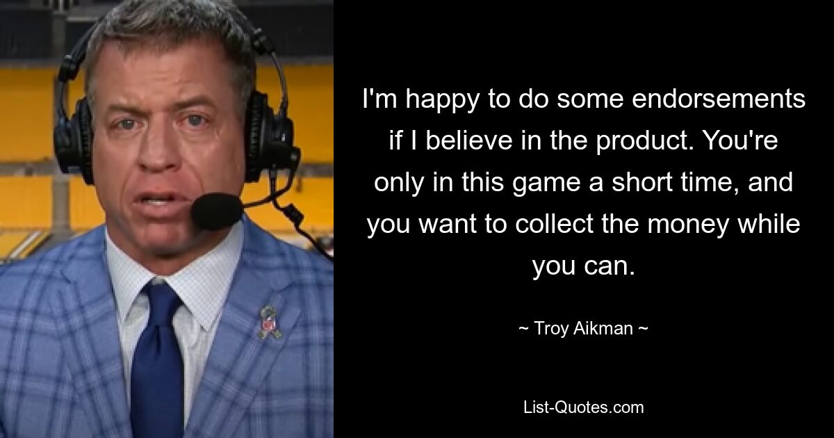 I'm happy to do some endorsements if I believe in the product. You're only in this game a short time, and you want to collect the money while you can. — © Troy Aikman