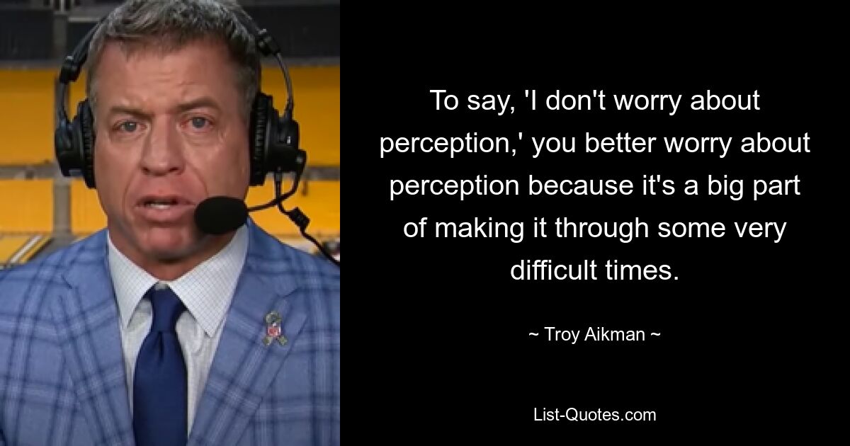 To say, 'I don't worry about perception,' you better worry about perception because it's a big part of making it through some very difficult times. — © Troy Aikman