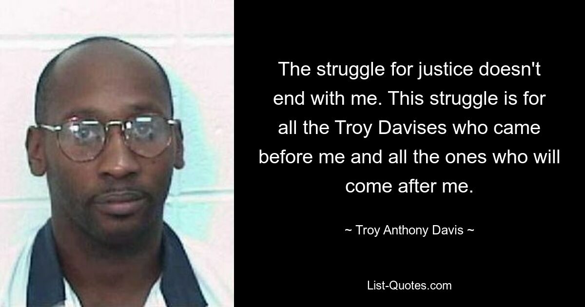 The struggle for justice doesn't end with me. This struggle is for all the Troy Davises who came before me and all the ones who will come after me. — © Troy Anthony Davis