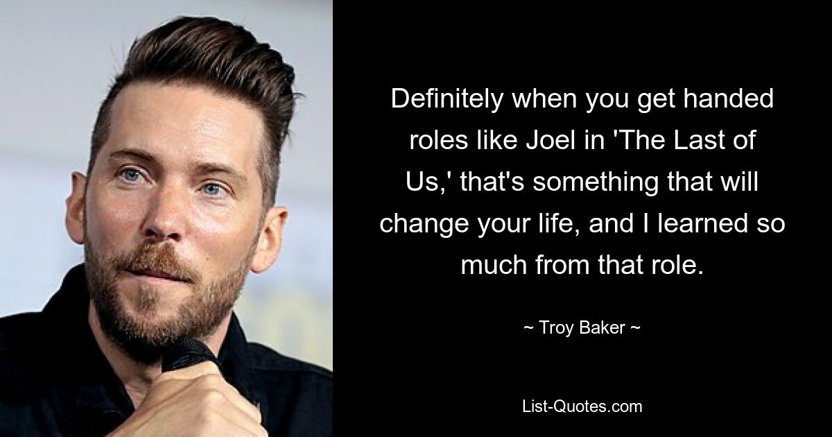 Definitely when you get handed roles like Joel in 'The Last of Us,' that's something that will change your life, and I learned so much from that role. — © Troy Baker