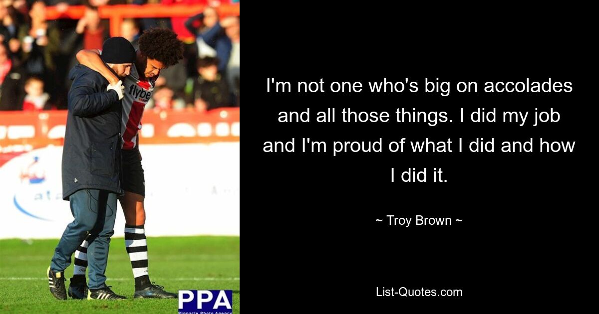 I'm not one who's big on accolades and all those things. I did my job and I'm proud of what I did and how I did it. — © Troy Brown