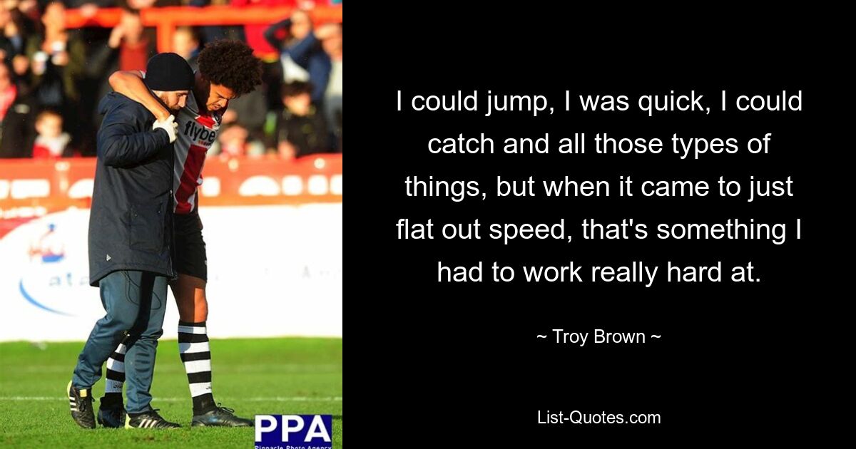 I could jump, I was quick, I could catch and all those types of things, but when it came to just flat out speed, that's something I had to work really hard at. — © Troy Brown