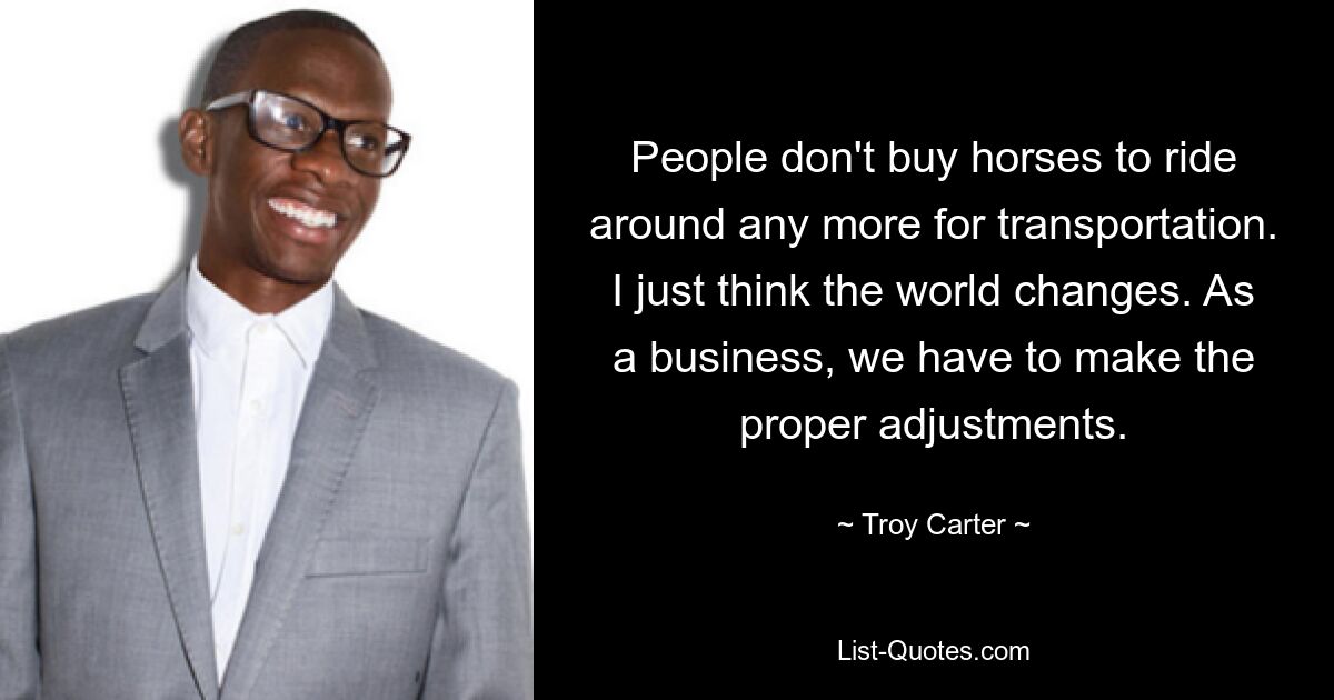 People don't buy horses to ride around any more for transportation. I just think the world changes. As a business, we have to make the proper adjustments. — © Troy Carter