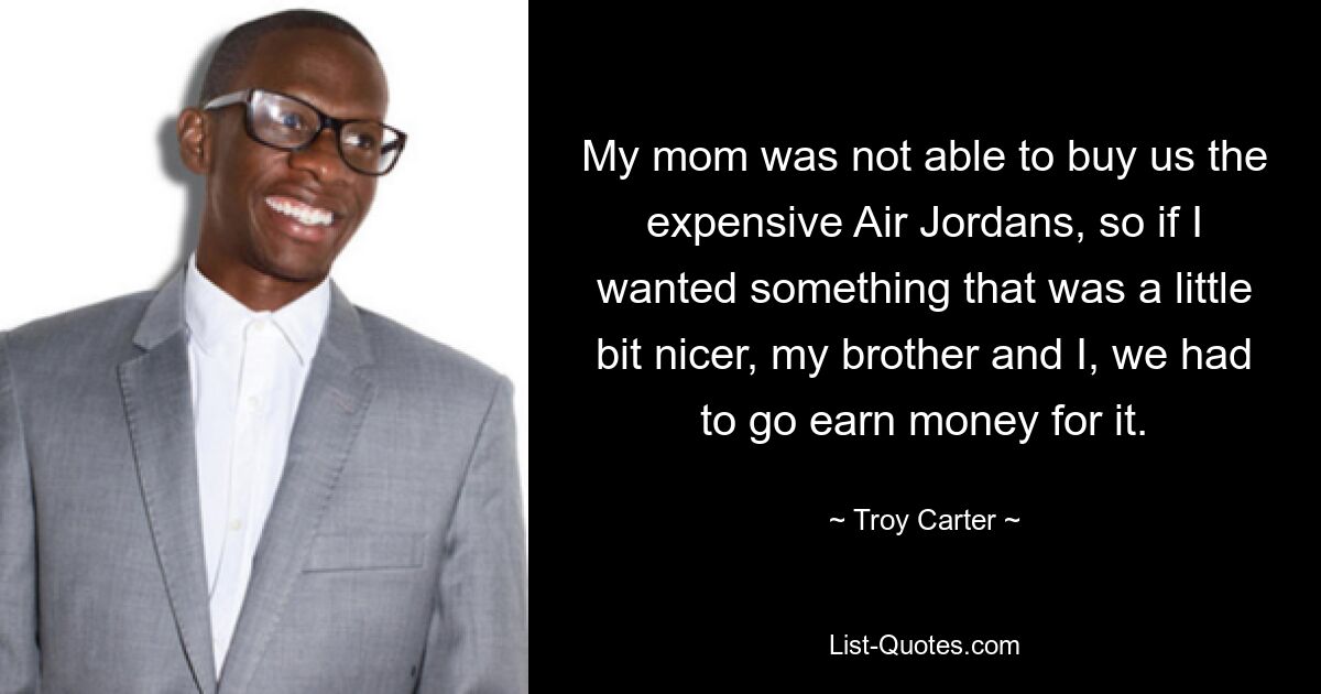 My mom was not able to buy us the expensive Air Jordans, so if I wanted something that was a little bit nicer, my brother and I, we had to go earn money for it. — © Troy Carter