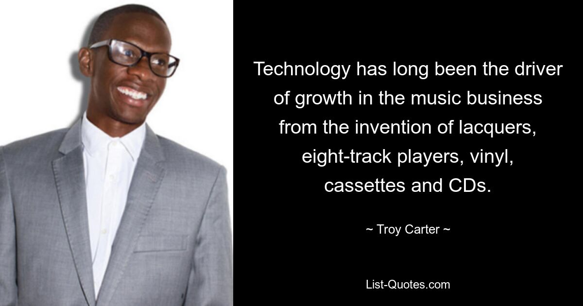 Technology has long been the driver of growth in the music business from the invention of lacquers, eight-track players, vinyl, cassettes and CDs. — © Troy Carter