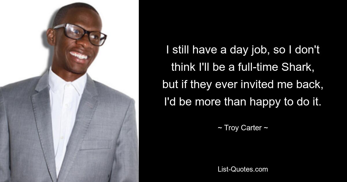 I still have a day job, so I don't think I'll be a full-time Shark, but if they ever invited me back, I'd be more than happy to do it. — © Troy Carter