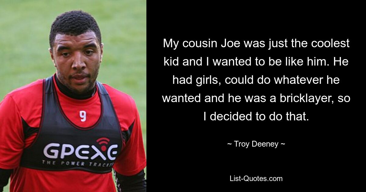 My cousin Joe was just the coolest kid and I wanted to be like him. He had girls, could do whatever he wanted and he was a bricklayer, so I decided to do that. — © Troy Deeney