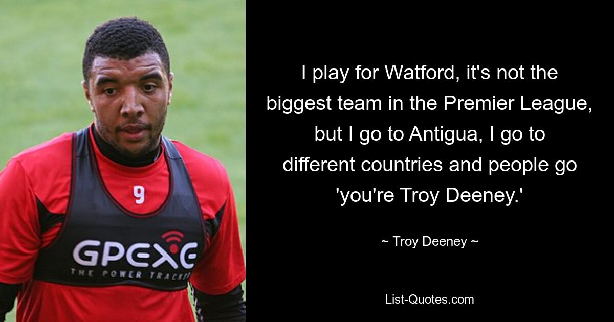 I play for Watford, it's not the biggest team in the Premier League, but I go to Antigua, I go to different countries and people go 'you're Troy Deeney.' — © Troy Deeney