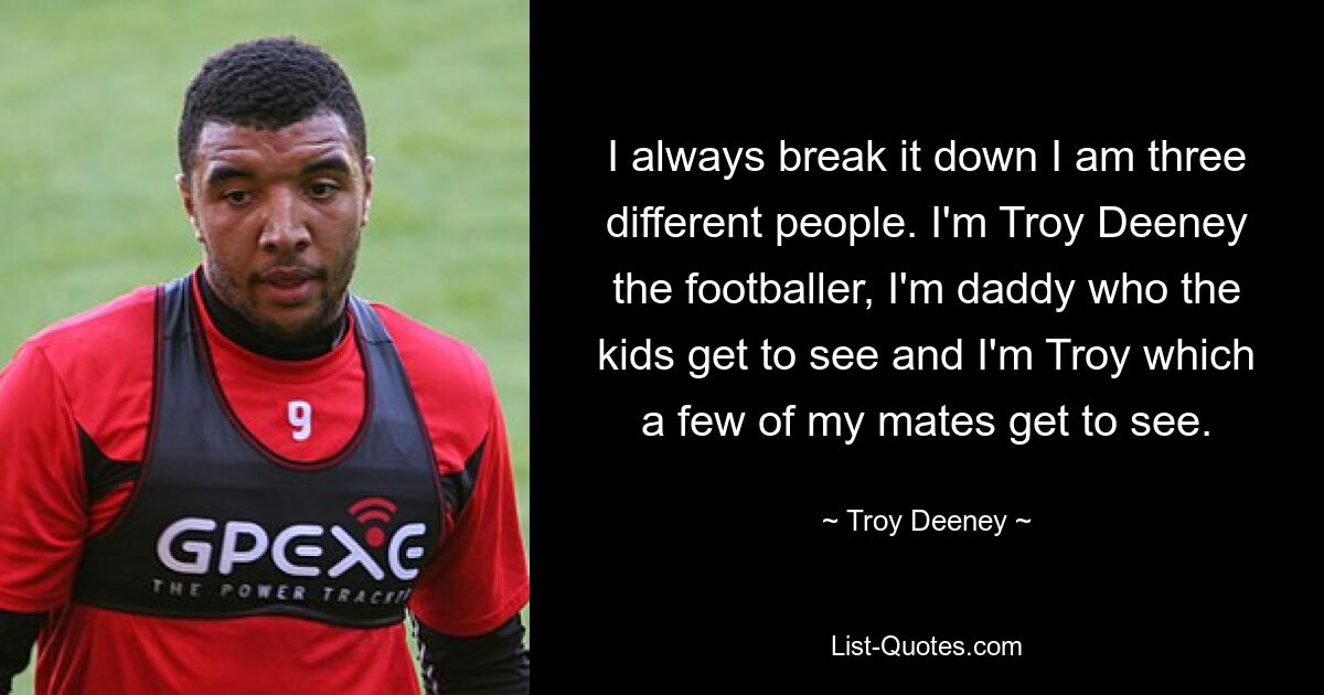 I always break it down I am three different people. I'm Troy Deeney the footballer, I'm daddy who the kids get to see and I'm Troy which a few of my mates get to see. — © Troy Deeney