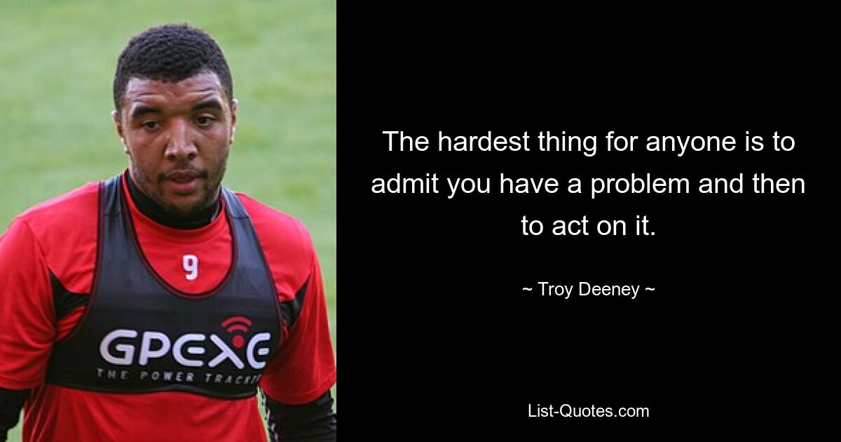 The hardest thing for anyone is to admit you have a problem and then to act on it. — © Troy Deeney