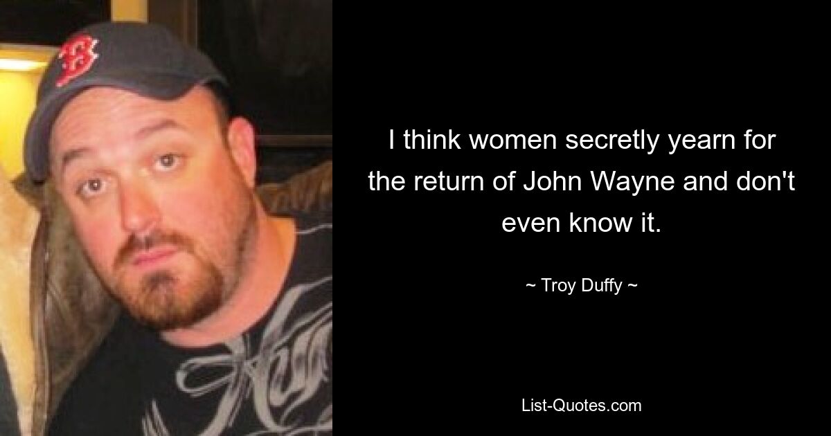 I think women secretly yearn for the return of John Wayne and don't even know it. — © Troy Duffy