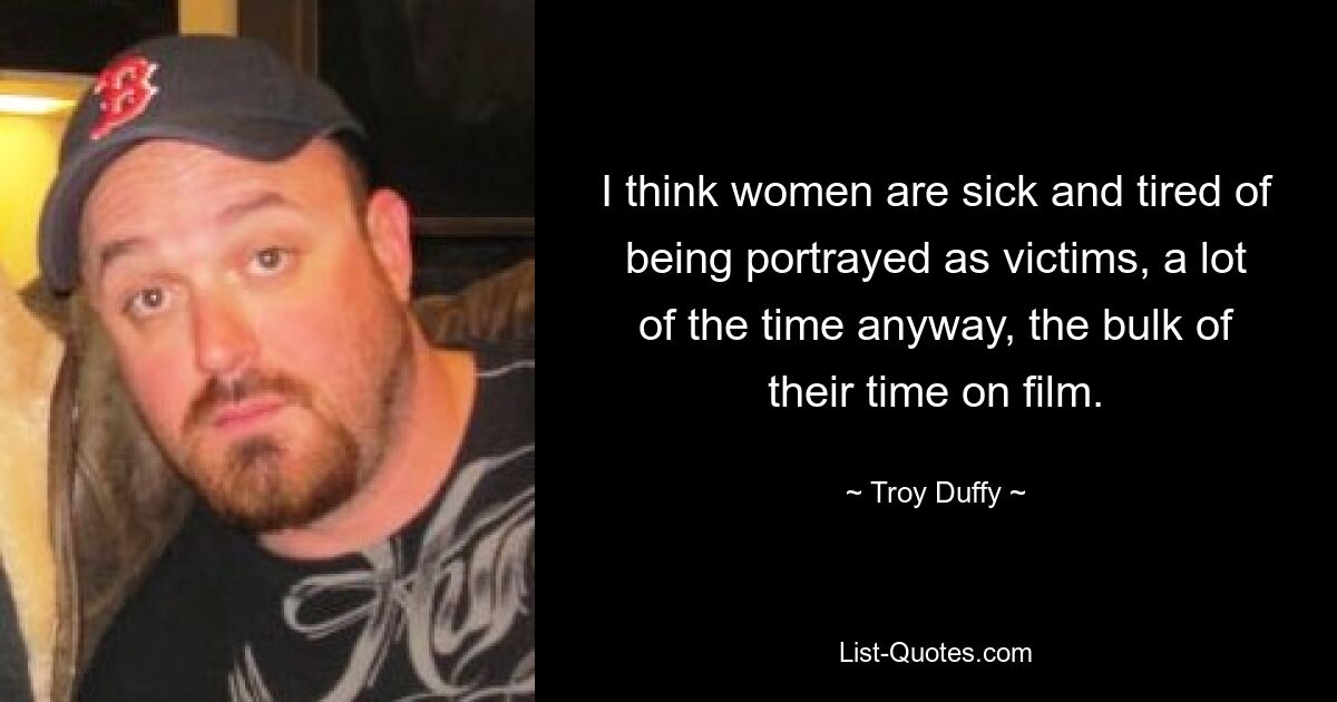 I think women are sick and tired of being portrayed as victims, a lot of the time anyway, the bulk of their time on film. — © Troy Duffy