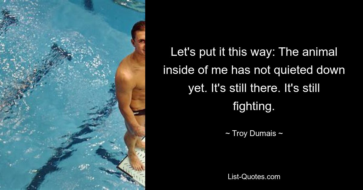 Let's put it this way: The animal inside of me has not quieted down yet. It's still there. It's still fighting. — © Troy Dumais