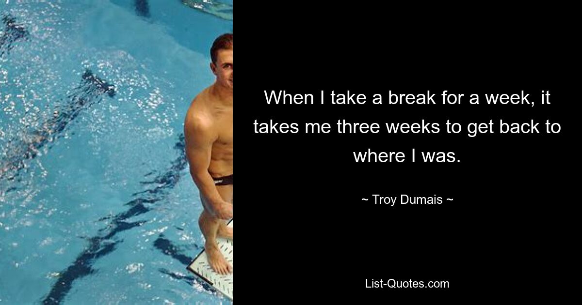 When I take a break for a week, it takes me three weeks to get back to where I was. — © Troy Dumais