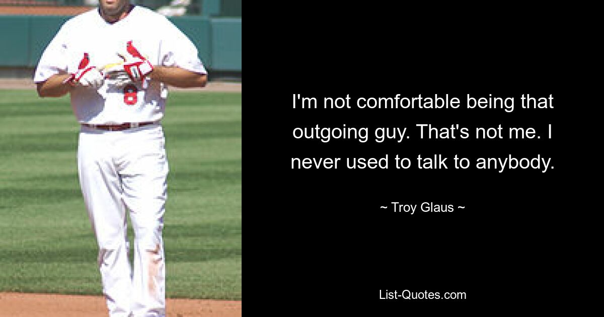 I'm not comfortable being that outgoing guy. That's not me. I never used to talk to anybody. — © Troy Glaus