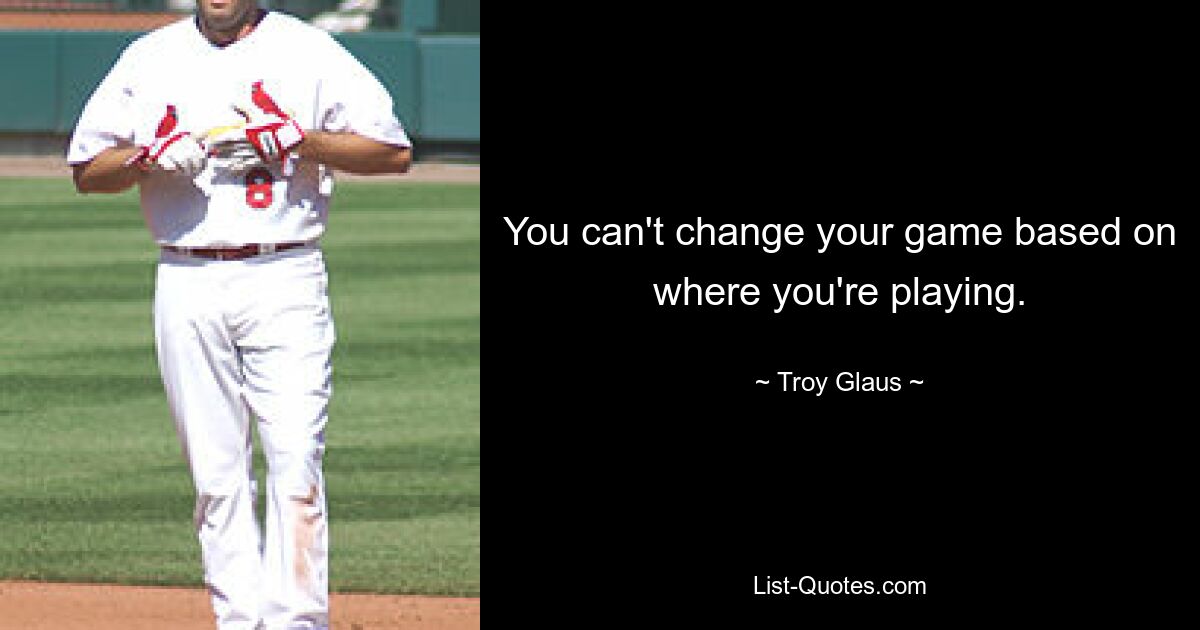 You can't change your game based on where you're playing. — © Troy Glaus