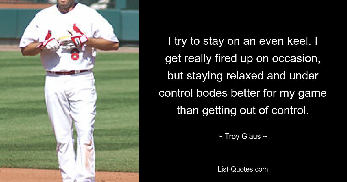 I try to stay on an even keel. I get really fired up on occasion, but staying relaxed and under control bodes better for my game than getting out of control. — © Troy Glaus