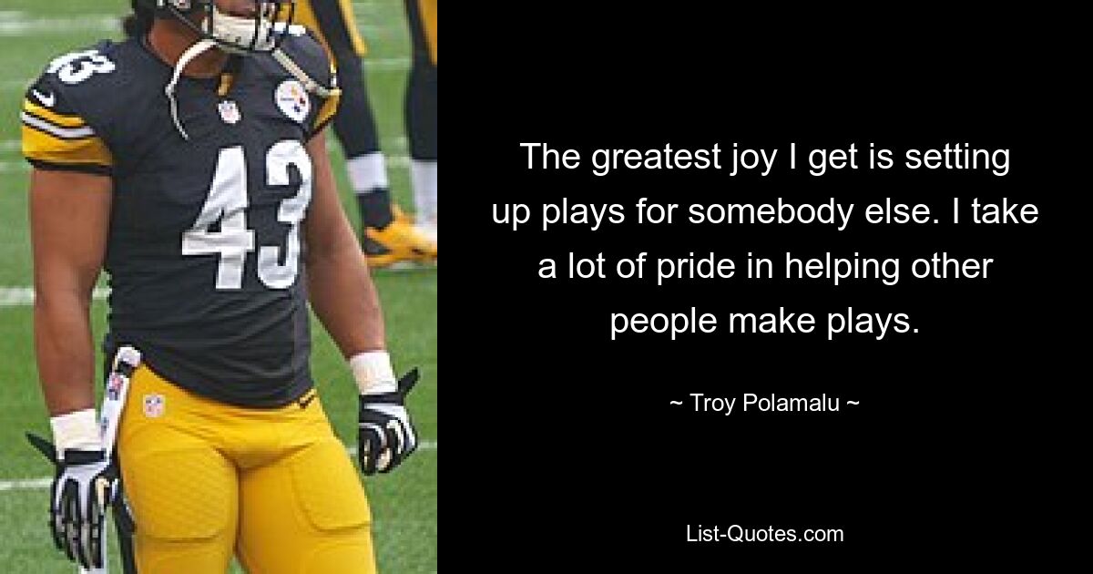 The greatest joy I get is setting up plays for somebody else. I take a lot of pride in helping other people make plays. — © Troy Polamalu