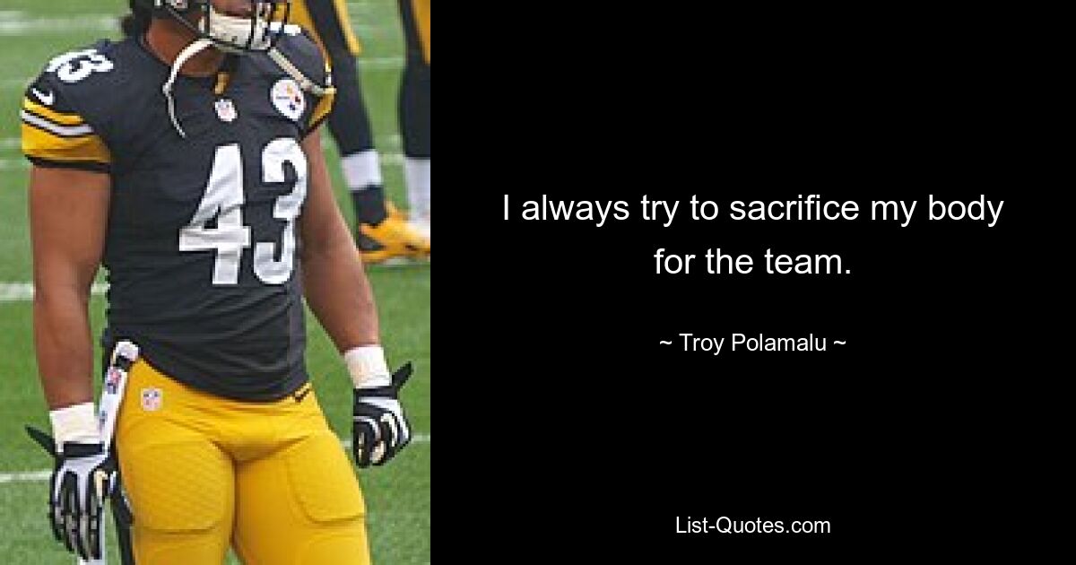 I always try to sacrifice my body for the team. — © Troy Polamalu