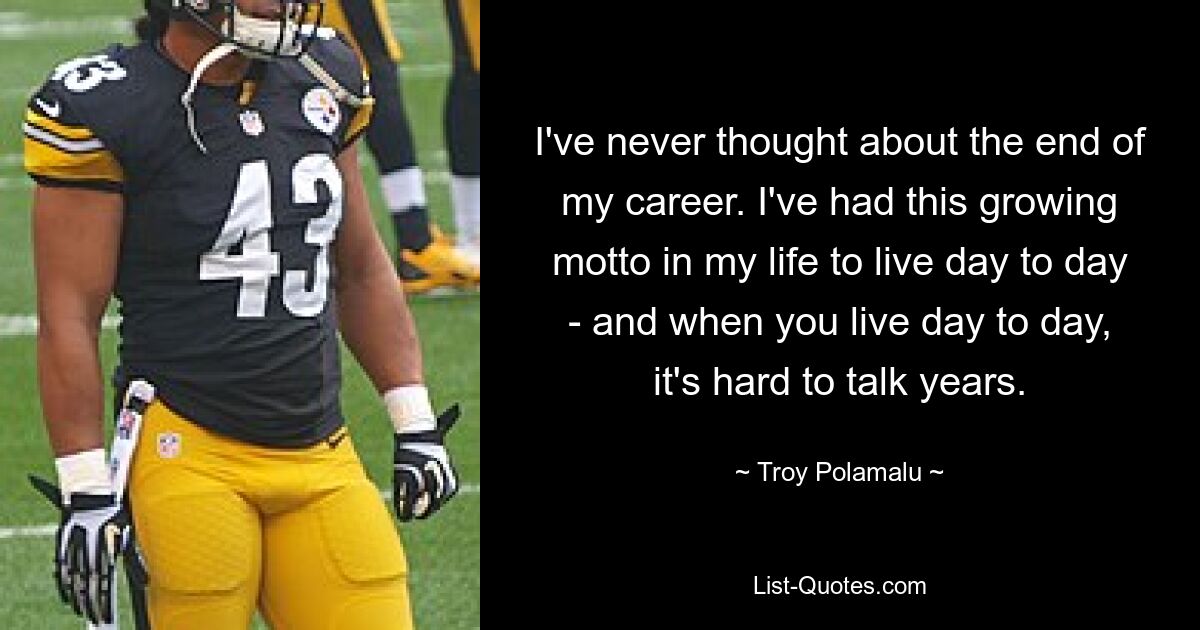 I've never thought about the end of my career. I've had this growing motto in my life to live day to day - and when you live day to day, it's hard to talk years. — © Troy Polamalu