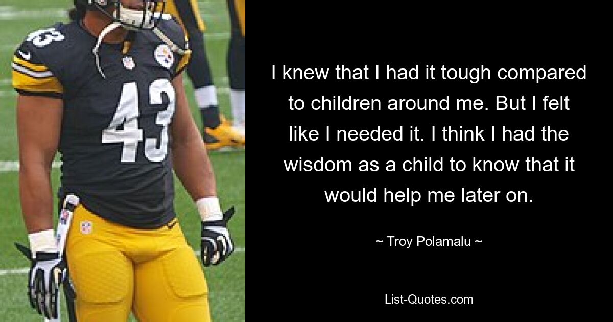 I knew that I had it tough compared to children around me. But I felt like I needed it. I think I had the wisdom as a child to know that it would help me later on. — © Troy Polamalu