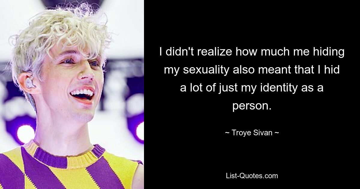 I didn't realize how much me hiding my sexuality also meant that I hid a lot of just my identity as a person. — © Troye Sivan