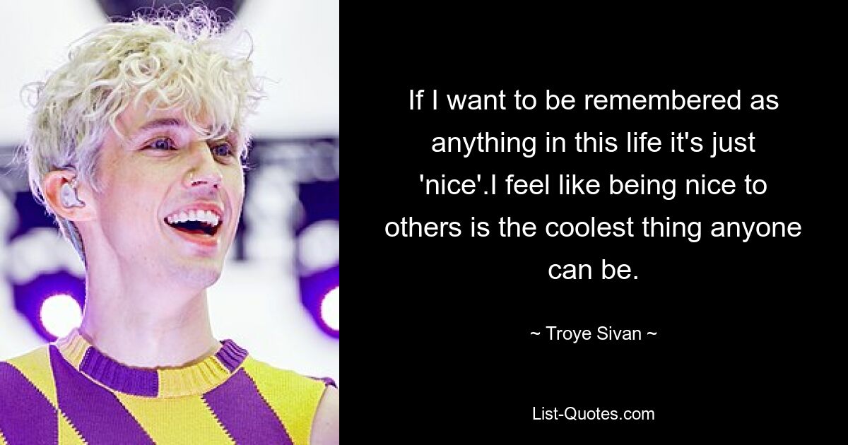 If I want to be remembered as anything in this life it's just 'nice'.I feel like being nice to others is the coolest thing anyone can be. — © Troye Sivan