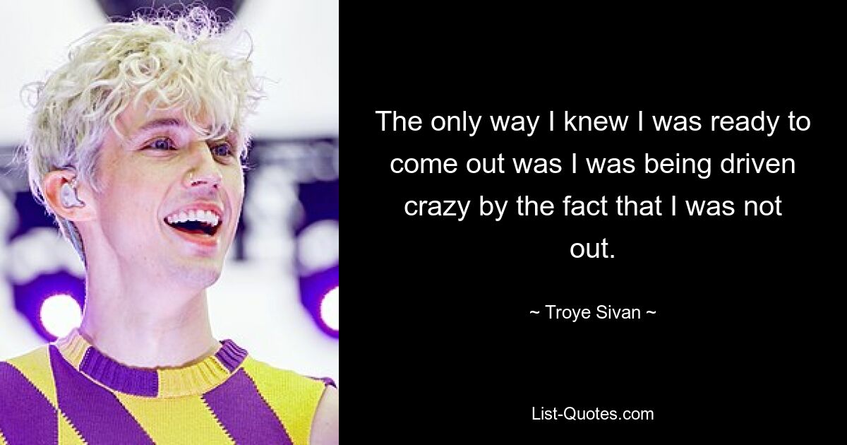 The only way I knew I was ready to come out was I was being driven crazy by the fact that I was not out. — © Troye Sivan