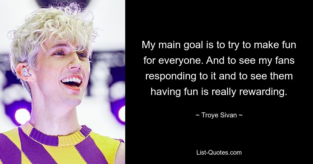 My main goal is to try to make fun for everyone. And to see my fans responding to it and to see them having fun is really rewarding. — © Troye Sivan