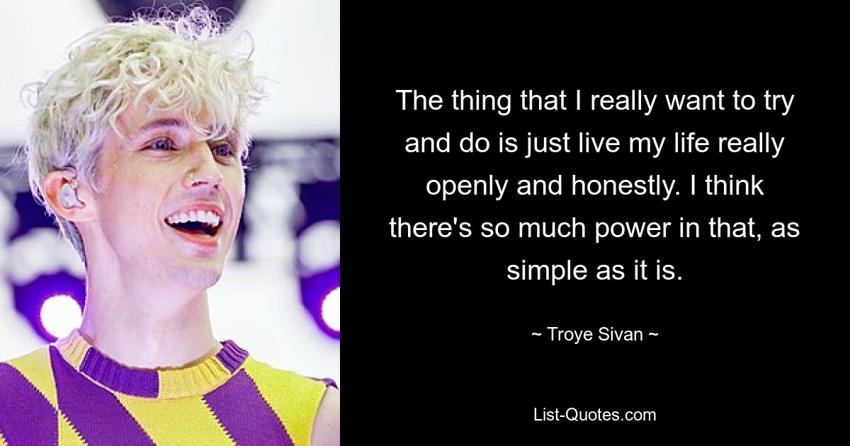 The thing that I really want to try and do is just live my life really openly and honestly. I think there's so much power in that, as simple as it is. — © Troye Sivan