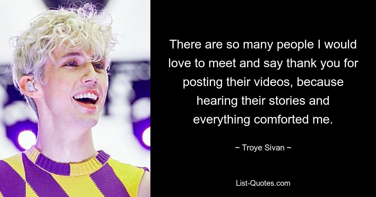 There are so many people I would love to meet and say thank you for posting their videos, because hearing their stories and everything comforted me. — © Troye Sivan