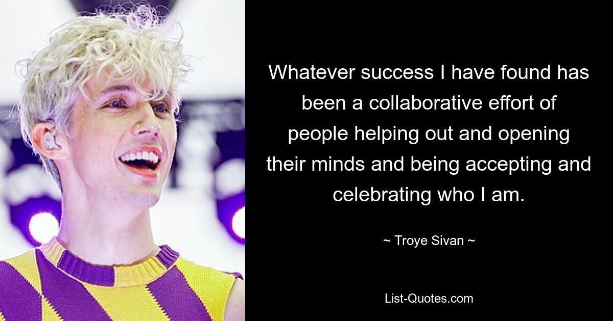 Whatever success I have found has been a collaborative effort of people helping out and opening their minds and being accepting and celebrating who I am. — © Troye Sivan