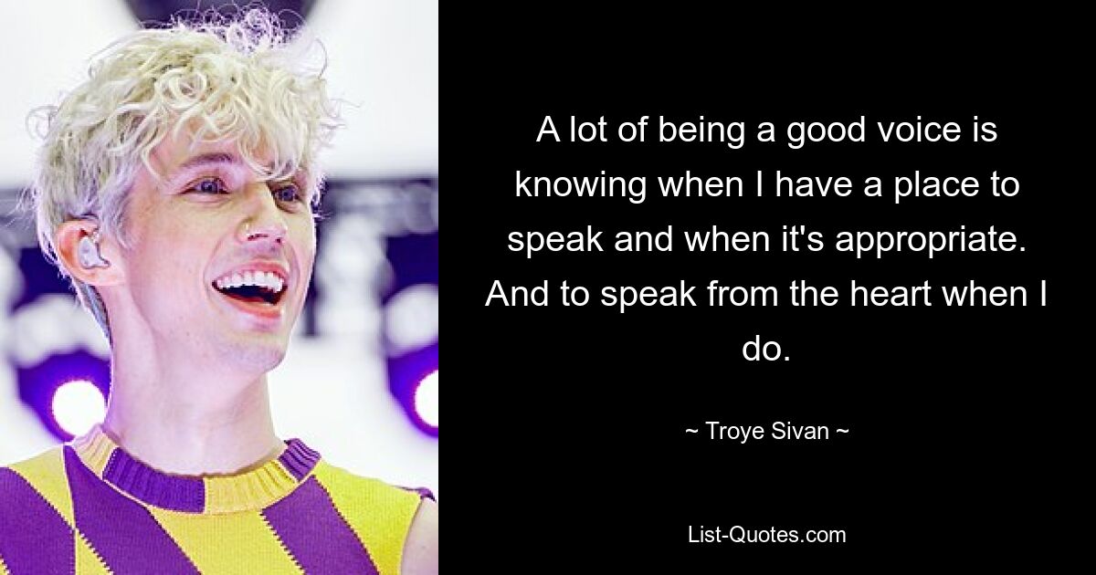 A lot of being a good voice is knowing when I have a place to speak and when it's appropriate. And to speak from the heart when I do. — © Troye Sivan