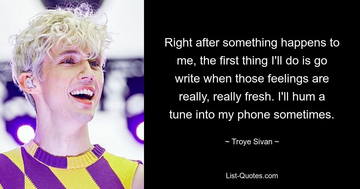 Right after something happens to me, the first thing I'll do is go write when those feelings are really, really fresh. I'll hum a tune into my phone sometimes. — © Troye Sivan