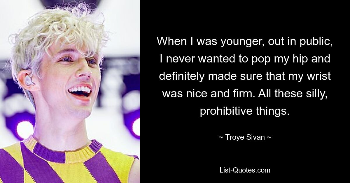 When I was younger, out in public, I never wanted to pop my hip and definitely made sure that my wrist was nice and firm. All these silly, prohibitive things. — © Troye Sivan