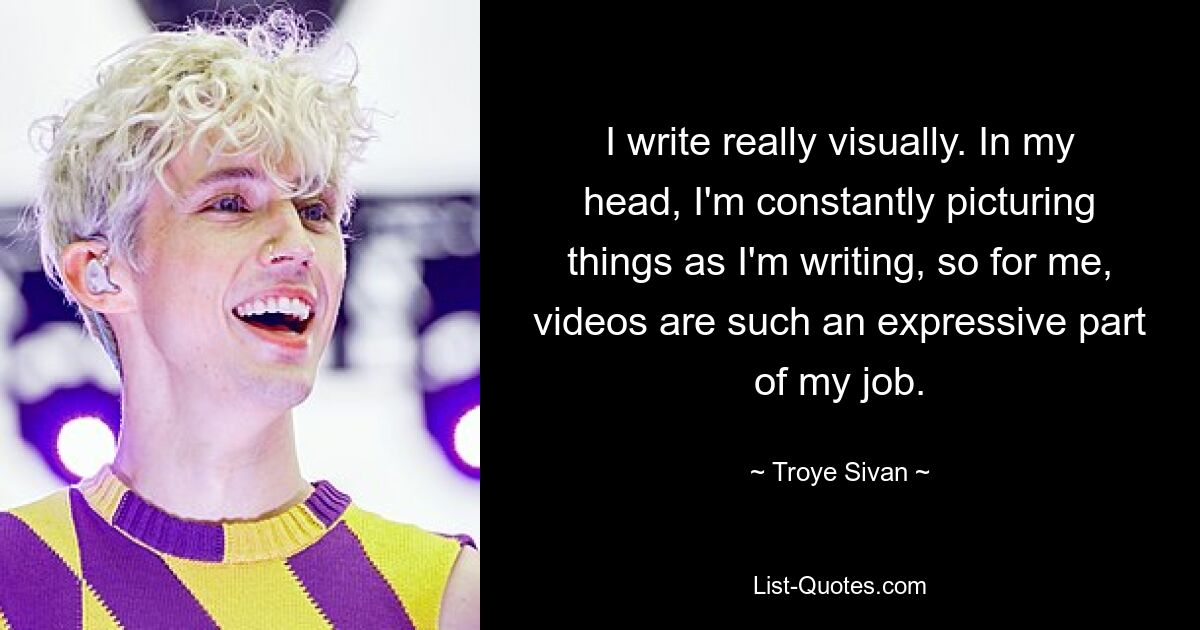 I write really visually. In my head, I'm constantly picturing things as I'm writing, so for me, videos are such an expressive part of my job. — © Troye Sivan